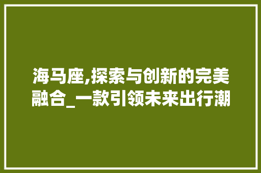 海马座,探索与创新的完美融合_一款引领未来出行潮流的车型介绍