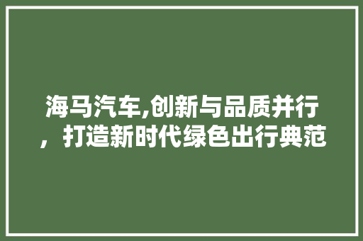 海马汽车,创新与品质并行，打造新时代绿色出行典范
