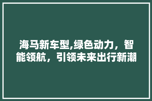 海马新车型,绿色动力，智能领航，引领未来出行新潮流