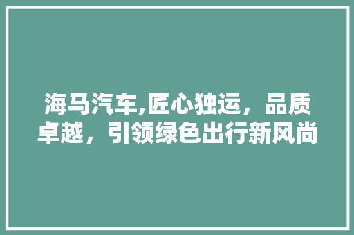 海马汽车,匠心独运，品质卓越，引领绿色出行新风尚