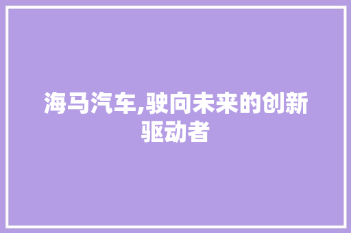 海马汽车,驶向未来的创新驱动者