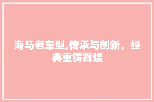 海马老车型,传承与创新，经典重铸辉煌