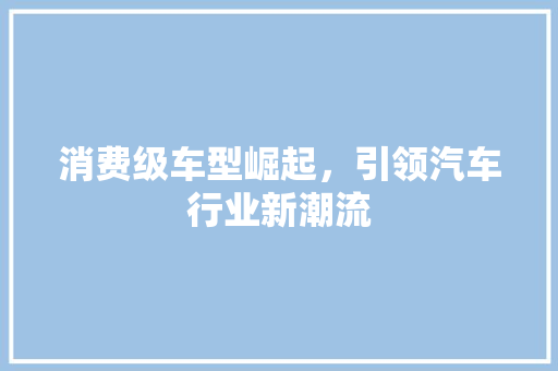 消费级车型崛起，引领汽车行业新潮流