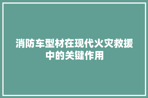 消防车型材在现代火灾救援中的关键作用