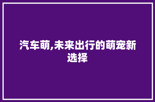 汽车萌,未来出行的萌宠新选择