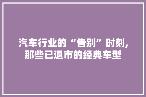 汽车行业的“告别”时刻,那些已退市的经典车型