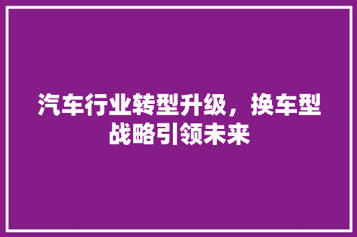 汽车行业转型升级，换车型战略引领未来