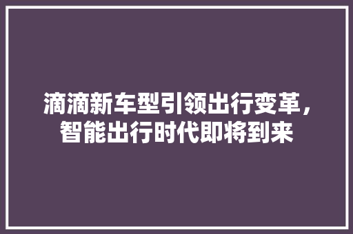 滴滴新车型引领出行变革，智能出行时代即将到来