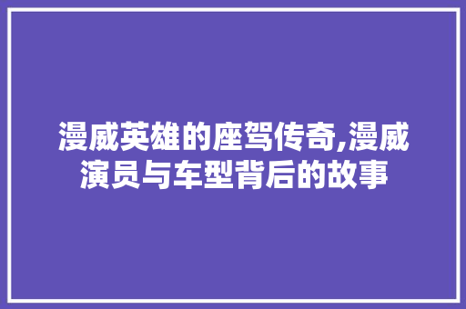 漫威英雄的座驾传奇,漫威演员与车型背后的故事