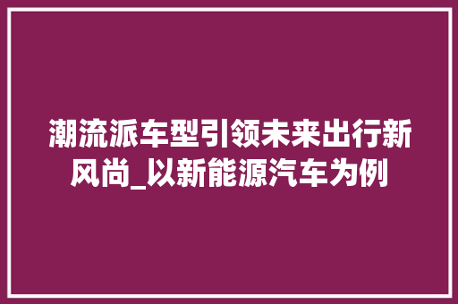 潮流派车型引领未来出行新风尚_以新能源汽车为例