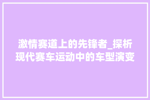 激情赛道上的先锋者_探析现代赛车运动中的车型演变