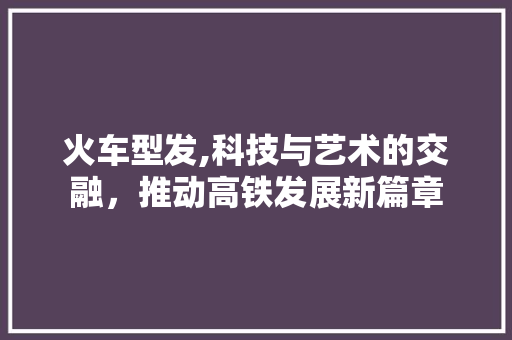 火车型发,科技与艺术的交融，推动高铁发展新篇章