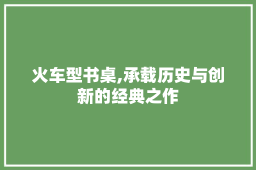 火车型书桌,承载历史与创新的经典之作