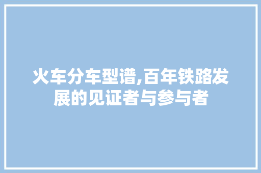 火车分车型谱,百年铁路发展的见证者与参与者