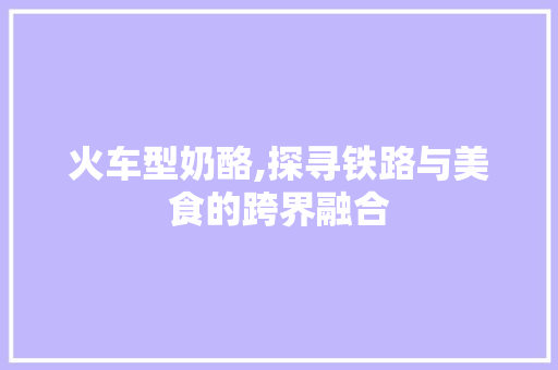 火车型奶酪,探寻铁路与美食的跨界融合