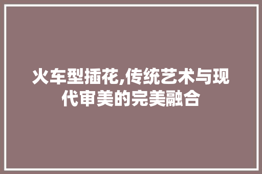 火车型插花,传统艺术与现代审美的完美融合