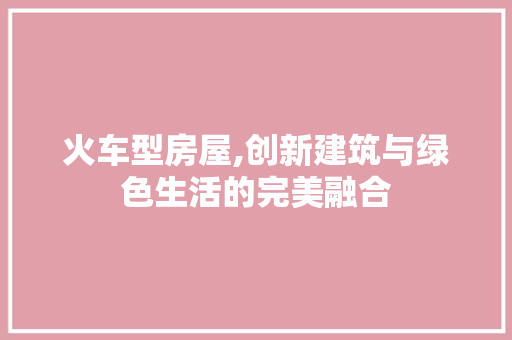 火车型房屋,创新建筑与绿色生活的完美融合
