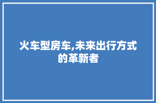 火车型房车,未来出行方式的革新者