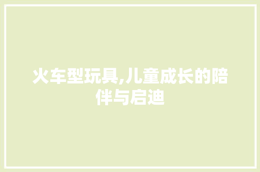 火车型玩具,儿童成长的陪伴与启迪