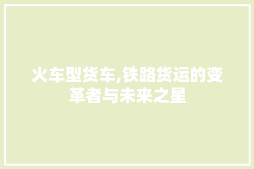 火车型货车,铁路货运的变革者与未来之星
