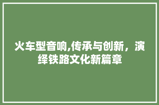 火车型音响,传承与创新，演绎铁路文化新篇章