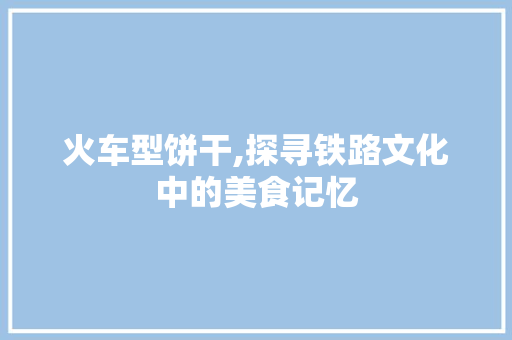 火车型饼干,探寻铁路文化中的美食记忆