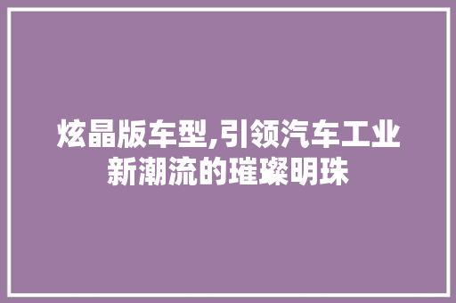 炫晶版车型,引领汽车工业新潮流的璀璨明珠
