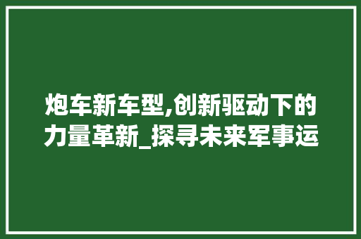炮车新车型,创新驱动下的力量革新_探寻未来军事运输的新标杆