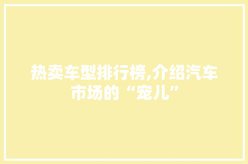 热卖车型排行榜,介绍汽车市场的“宠儿”