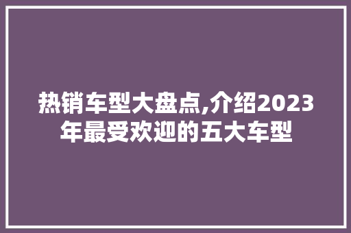 热销车型大盘点,介绍2023年最受欢迎的五大车型