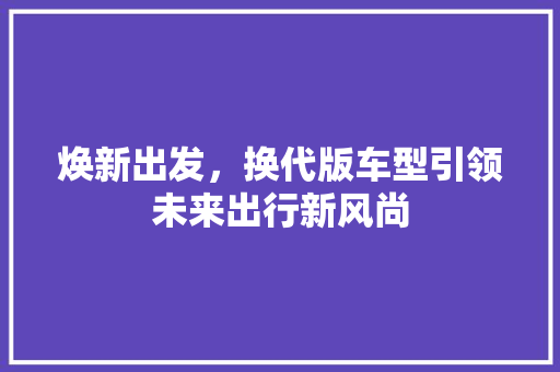 焕新出发，换代版车型引领未来出行新风尚