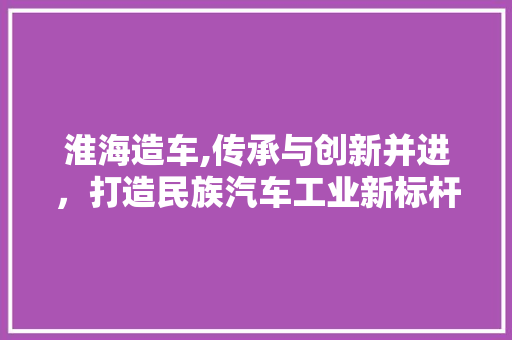 淮海造车,传承与创新并进，打造民族汽车工业新标杆