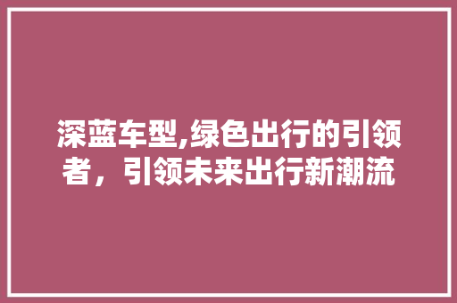 深蓝车型,绿色出行的引领者，引领未来出行新潮流