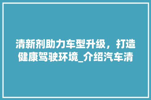 清新剂助力车型升级，打造健康驾驶环境_介绍汽车清新剂的神奇功效