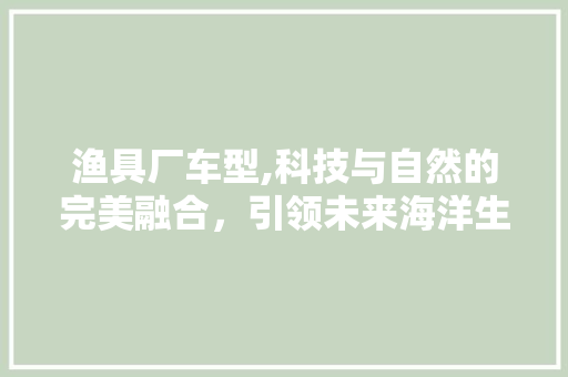 渔具厂车型,科技与自然的完美融合，引领未来海洋生活新潮流