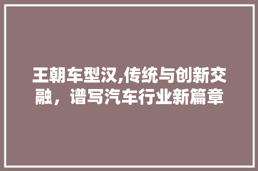 王朝车型汉,传统与创新交融，谱写汽车行业新篇章