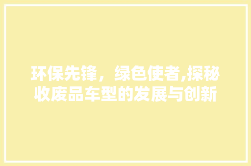 环保先锋，绿色使者,探秘收废品车型的发展与创新