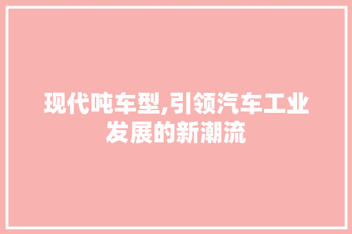 现代吨车型,引领汽车工业发展的新潮流