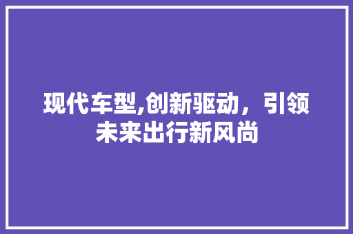 现代车型,创新驱动，引领未来出行新风尚