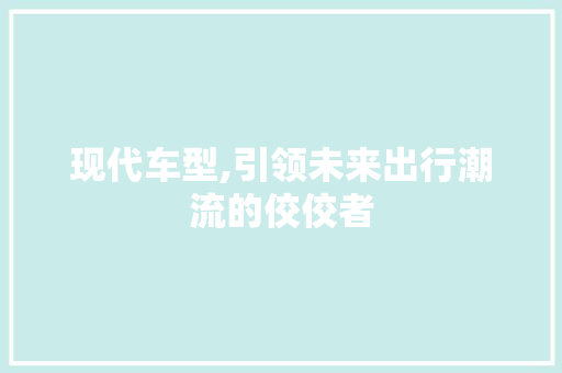 现代车型,引领未来出行潮流的佼佼者