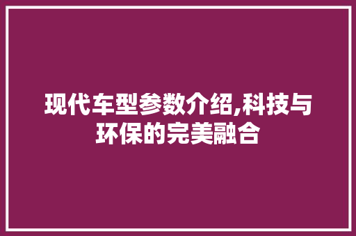 现代车型参数介绍,科技与环保的完美融合