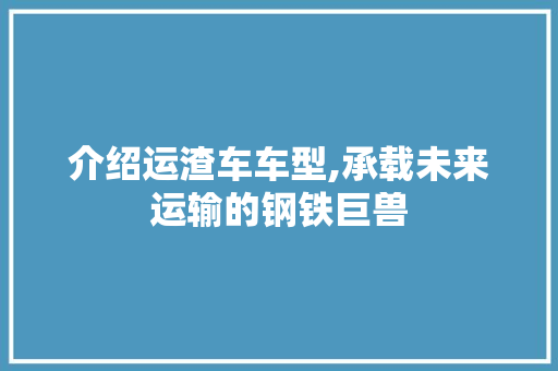 介绍运渣车车型,承载未来运输的钢铁巨兽