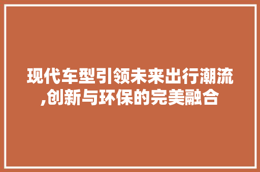 现代车型引领未来出行潮流,创新与环保的完美融合