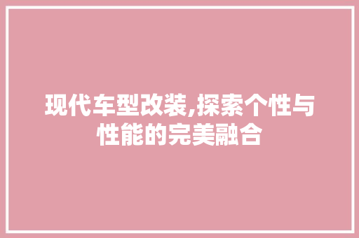 现代车型改装,探索个性与性能的完美融合