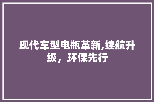 现代车型电瓶革新,续航升级，环保先行
