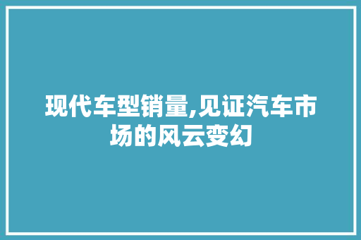 现代车型销量,见证汽车市场的风云变幻