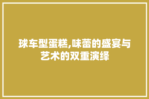 球车型蛋糕,味蕾的盛宴与艺术的双重演绎
