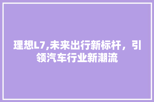 理想L7,未来出行新标杆，引领汽车行业新潮流