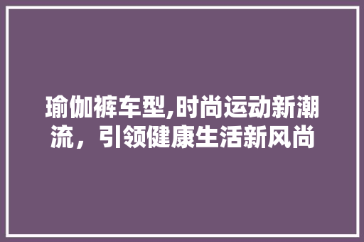 瑜伽裤车型,时尚运动新潮流，引领健康生活新风尚