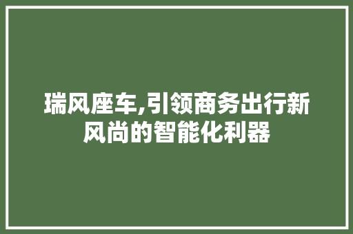 瑞风座车,引领商务出行新风尚的智能化利器